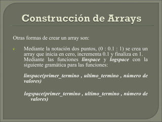 Otras formas de crear un array son: Mediante la notación dos puntos, (0 : 0.1 : 1) se crea un array que inicia en cero, incrementa 0.1 y finaliza en 1. Mediante las funciones  linspace  y  logspace  con la siguiente gramática para las funciones: linspace(primer_termino , ultimo_termino , número de valores) logspace(primer_termino , ultimo_termino , número de valores) 