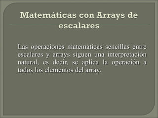Las operaciones matemáticas sencillas entre escalares y arrays siguen una interpretación natural, es decir, se aplica la operación a todos los elementos del array. 