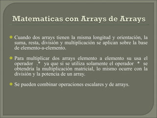 Cuando dos arrays tienen la misma longitud y orientación, la suma, resta, división y multiplicación se aplican sobre la base de elemento-a-elemento. Para multiplicar dos arrays elemento a elemento su usa el operador  .*  ya que si se utiliza solamente el operador  *  se obtendría la multiplicación matricial, lo mismo ocurre con la división y la potencia de un array.  Se pueden combinar operaciones escalares y de arrays. 