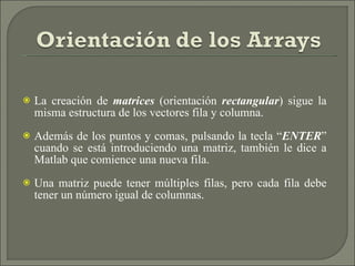 La creación de  matrices  (orientación  rectangular ) sigue la misma estructura de los vectores fila y columna. Además de los puntos y comas, pulsando la tecla “ ENTER ” cuando se está introduciendo una matriz, también le dice a Matlab que comience una nueva fila. Una matriz puede tener múltiples filas, pero cada fila debe tener un número igual de columnas. 
