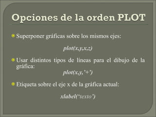 Superponer gráficas sobre los mismos ejes: plot(x,y,x,z) Usar distintos tipos de líneas para el dibujo de la gráfica: plot(x,y,’+’) Etiqueta sobre el eje x de la gráfica actual: xlabel(‘ texto ’) 