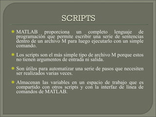 MATLAB proporciona un completo lenguaje de programación que permite escribir una serie de sentencias dentro de un archivo M para luego ejecutarlo con un simple comando. Los scripts son el más simple tipo de archivo M porque estos no tienen argumentos de entrada ni salida. Son útiles para automatizar una serie de pasos que necesiten ser realizados varias veces. Almacenan las variables en un espacio de trabajo que es compartido con otros scripts y con la interfaz de línea de comandos de MATLAB. 