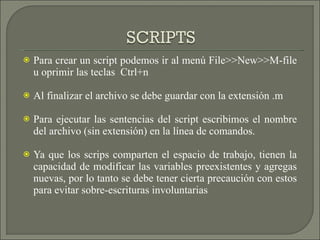 Para crear un script podemos ir al menú File>>New>>M-file u oprimir las teclas  Ctrl+n Al finalizar el archivo se debe guardar con la extensión .m Para ejecutar las sentencias del script escribimos el nombre del archivo (sin extensión) en la línea de comandos. Ya que los scrips comparten el espacio de trabajo, tienen la capacidad de modificar las variables preexistentes y agregas nuevas, por lo tanto se debe tener cierta precaución con estos para evitar sobre-escrituras involuntarias 
