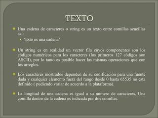 Una cadena de caracteres o string es un texto entre comillas sencillas así: ‘ Esto es una cadena’ Un string es en realidad un vector fila cuyos componentes son los códigos numéricos para los caracteres (los primeros 127 códigos son ASCII), por lo tanto es posible hacer las mismas operaciones que con los arreglos. Los caracteres mostrados dependen de su codificación para una fuente dada y cualquier elemento fuera del rango desde 0 hasta 65535 no esta definido ( pudiendo variar de acuerdo a la plataforma).  La longitud de una cadena es igual a su numero de caracteres. Una comilla dentro de la cadena es indicada por dos comillas. 