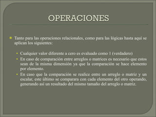 Tanto para las operaciones relacionales, como para las lógicas hasta aquí se aplican los siguientes: Cualquier valor diferente a cero es evaluado como 1 (verdadero) En caso de comparación entre arreglos o matrices es necesario que estos sean de la misma dimensión ya que la comparación se hace elemento por elemento.  En caso que la comparación se realice entre un arreglo o matriz y un escalar, este último se comparara con cada elemento del otro operando, generando así un resultado del mismo tamaño del arreglo o matriz. 