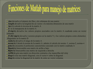 size  devuelve el número de filas y de columnas de una matriz length  devuelve la longitud de un vector o la máxima dimensión de una matriz inv (A) calcula la inversa de la matriz A A’  es la transpuesta de la matriz A d=eig(A)  devuelve los valores propios asociados con la matriz A cuadrada como un vector columna [V,D]=eig(A)  devuelve vectores propios en la matriz V y los valores propios como elementos  diagonales en la matriz D rank(A)  devuelve el rango de la matiz A norm(A)  Calcula la norma de la matriz A. admite el calculo de norma -1, norma-2, norma-∞  poly(A)  encuentra el polinomio característico asociado con la matriz cuadrada A flipud(A)  Intercambia una matriz de arriba a bajo fliplr(A)  Intercambia una matriz de izquierda a derecha rot90(A)  gira una matriz en dirección contraria a las manecillas del reloj diag(v)  crea una matriz diagonal, con el vector  v  sobre la diagonal diag(A)  extrae la diagonal de la matriz  A  como un vector columna Funciones de Matlab para manejo de matrices 