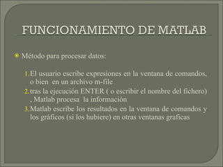 Método para procesar datos: El usuario escribe expresiones en la ventana de comandos, o bien  en un archivo m-file  tras la ejecución ENTER ( o escribir el nombre del fichero) , Matlab procesa  la información  Matlab escribe los resultados en la ventana de comandos y los gráficos (si los hubiere) en otras ventanas graficas  
