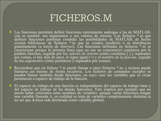 Las funciones permiten definir funciones enteramente análogas a las de MATLAB, con su nombre, sus argumentos y sus valores de retorno. Los ficheros *.m que definen funciones permiten extender las posibilidades de MATLAB; de hecho existen bibliotecas de ficheros *.m que se venden (toolkits) o se distribuyen gratuitamente (a través de  Internet ). Las funciones definidas en ficheros *.m se caracterizan porque la primera línea (que no sea un comentario) comienza por la palabra function, seguida por los  valores de retorno  (entre corchetes [ ] y separados por comas, si hay más de uno), el signo igual (=) y el  nombre de la función , seguido de los  argumentos  (entre paréntesis y separados por comas). Recuérdese que un fichero *.m puede llamar a otros ficheros *.m, e incluso puede llamarse así mismo de forma recursiva. Los ficheros de comandos (scripts) se pueden llamar también desde funciones, en cuyo caso las variables que se crean pertenecen a espacio de trabajo de la función.  El espacio de trabajo de una función es independiente del espacio de trabajo base y del espacio de trabajo de las demás funciones. Esto implica por ejemplo que no puede haber colisiones entre nombres de variables: aunque varias funciones tengan una variable llamada A, en realidad se trata de variables completamente distintas (a no ser que  A  haya sido declarada como variable global). 