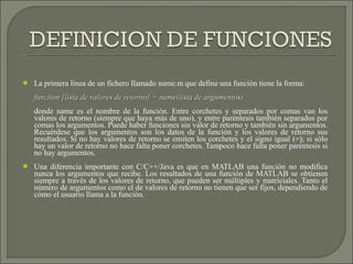 La primera línea de un fichero llamado name.m que define una función tiene la forma: function [lista de valores de retorno] = name(lista de argumentos) donde name es el nombre de la función. Entre corchetes y separados por comas van los valores de retorno (siempre que haya más de uno), y entre paréntesis también separados por comas los argumentos. Puede haber funciones sin valor de retorno y también sin argumentos. Recuérdese que los argumentos son los datos de la función y los valores de retorno sus resultados. Si no hay valores de retorno se omiten los corchetes y el signo igual (=); si sólo hay un valor de retorno no hace falta poner corchetes. Tampoco hace falta poner paréntesis si no hay argumentos. Una diferencia importante con C/C++/Java es que en MATLAB una función no modifica nunca los argumentos que recibe. Los resultados de una función de MATLAB se obtienen siempre a través de los valores de retorno, que pueden ser múltiples y matriciales. Tanto el número de argumentos como el de valores de retorno no tienen que ser fijos, dependiendo de cómo el usuario llama a la función. 