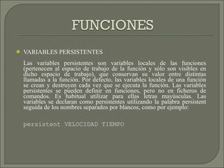 VARIABLES PERSISTENTES Las variables persistentes son variables locales de las funciones (pertenecen al espacio de trabajo de la función y sólo son visibles en dicho espacio de trabajo), que conservan su valor entre distintas llamadas a la función. Por defecto, las variables locales de una función se crean y destruyen cada vez que se ejecuta la función. Las variables persistentes se pueden definir en funciones, pero no en ficheros de comandos. Es habitual utilizar para ellas letras mayúsculas. Las variables se declaran como persistentes utilizando la palabra persistent seguida de los nombres separados por blancos, como por ejemplo: persistent VELOCIDAD TIEMPO 