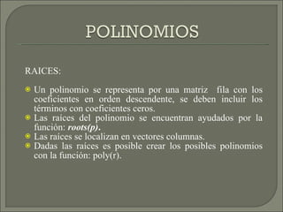 RAICES:  Un polinomio se representa por una matriz  fila con los coeficientes en orden descendente, se deben incluir los términos con coeficientes ceros. Las raíces del polinomio se encuentran ayudados por la función:  roots(p) . Las raíces se localizan en vectores columnas. Dadas las raíces es posible crear los posibles polinomios con la función: poly(r).  