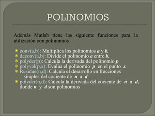 conv(a,b) : Multiplica los polinomios  a  y  b. deconv(a,b) : Divide el polinomio  a  entre  b. polyder(p) : Calcula la derivada del polinomio  p polyval(p,x) : Evalúa el polinomio  p  en el punto  x Residue(n,d):  Calcula el desarrollo en fracciones  simples del cociente de  n  a  d polyder(n,d):  Calcula la derivada del cociente de  n   a  d,  donde  n  y  d  son polinomios Además Matlab tiene las siguiente funciones para la utilización con polinomios 