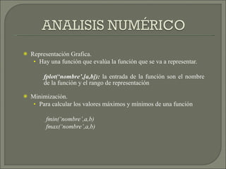 Representación Grafica. Hay una función que evalúa la función que se va a representar. fplot(‘nombre’,[a,b]):  la entrada de la función son el nombre de la función y el rango de representación Minimización. Para calcular los valores máximos y mínimos de una función fmin(‘nombre’,a,b) fmax(‘nombre’,a,b) 