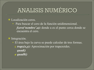 Localización ceros. Para buscar el cero de la función unidimensional. fzero(‘nombre’,a):  donde a es el punto cerca donde se encuentra el cero. Integración. El área bajo la curva se puede calcular de tres formas. trapz(x,y):  Aproximación por trapezoides. quad() quad8() 
