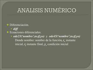 Diferenciación. diff Ecuaciones diferenciales. ode23(‘nombre’,to,tf,yo)  y  ode45(‘nombre’,to,tf,yo) Donde nombre: nombre de la función , t o   instante inicial,  t f  instante final,  y o  condición inicial 