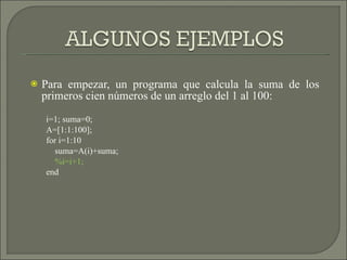 Para empezar, un programa que calcula la suma de los primeros cien números de un arreglo del 1 al 100: i=1; suma=0; A=[1:1:100]; for i=1:10 suma=A(i)+suma; %i=i+1; end 