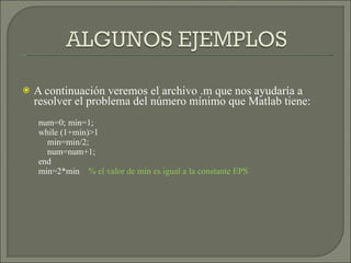 A continuación veremos el archivo .m que nos ayudaría a resolver el problema del número mínimo que Matlab tiene: num=0; min=1; while (1+min)>1 min=min/2; num=num+1; end min=2*min  % el valor de min es igual a la constante EPS 
