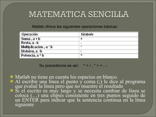 Matlab no tiene en cuenta los espacios en blanco.  Al escribir una línea el punto y coma (;) le dice al programa que evalué la línea pero que no muestre el resultado Si el escrito es muy largo y se necesita cambiar de línea se coloca (…) una elipsis consistente en tres puntos seguido de un ENTER para indicar que la sentencia continua en la línea siguiente Matlab ofrece las siguientes operaciones básicas: Su precedencia es así:  ^ > / , * > + , - 