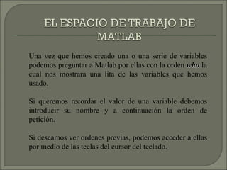 Una vez que hemos creado una o una serie de variables podemos preguntar a Matlab por ellas con la orden  who  la cual nos mostrara una lita de las variables que hemos usado. Si queremos recordar el valor de una variable debemos introducir su nombre y a continuación la orden de petición. Si deseamos ver ordenes previas, podemos acceder a ellas por medio de las teclas del cursor del teclado. 
