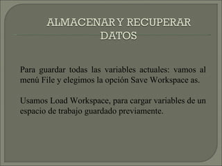 Para guardar todas las variables actuales: vamos al menú File y elegimos la opción Save Workspace as. Usamos Load Workspace, para cargar variables de un espacio de trabajo guardado previamente. 