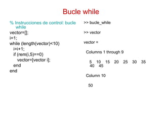Bucle while
% Instrucciones de control: bucle
while
vector=[];
i=1;
while (length(vector)<10)
i=i+1;
if (rem(i,5)==0)
vector=[vector i];
end
end
>> bucle_while
>> vector
vector =
Columns 1 through 9
5 10 15 20 25 30 35
40 45
Column 10
50
 