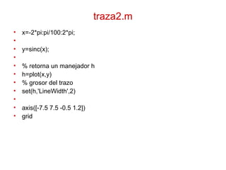 traza2.m
• x=-2*pi:pi/100:2*pi;
•
• y=sinc(x);
•
• % retorna un manejador h
• h=plot(x,y)
• % grosor del trazo
• set(h,'LineWidth',2)
•
• axis([-7.5 7.5 -0.5 1.2])
• grid
 