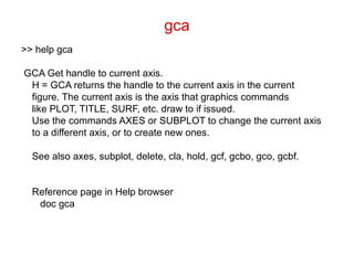 gca
>> help gca
GCA Get handle to current axis.
H = GCA returns the handle to the current axis in the current
figure. The current axis is the axis that graphics commands
like PLOT, TITLE, SURF, etc. draw to if issued.
Use the commands AXES or SUBPLOT to change the current axis
to a different axis, or to create new ones.
See also axes, subplot, delete, cla, hold, gcf, gcbo, gco, gcbf.
Reference page in Help browser
doc gca
 