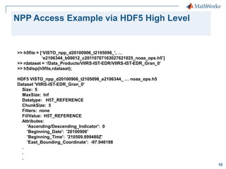 NPP Access Example via HDF5 High Level

>> h5file = [‘VISTO_npp_d20100906_t2105098_’, …
‘e2106344_b00012_c20110707163027621025_noaa_ops.h5’]
>> rdataset = ‘/Data_Products/VIIRS-IST-EDR/VIIRS-IST-EDR_Gran_0’
>> h5disp(h5file,rdataset);
HDF5 VISTO_npp_d20100906_t2105098_e2106344_ … noaa_ops.h5
Dataset 'VIIRS-IST-EDR_Gran_0'
Size: 5
MaxSize: Inf
Datatype: H5T_REFERENCE
ChunkSize: 5
Filters: none
FillValue: H5T_REFERENCE
Attributes:
'Ascending/Descending_Indicator': 0
'Beginning_Date': '20100906'
'Beginning_Time': '210509.899480Z'
'East_Bounding_Coordinate': -97.946198
.
.
.
10

 