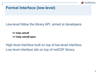 Formal Interface (low-level)

Low-level follow the library API, aimed at developers.
>> help netcdf
>> help netcdf.open

High level interface built on top of low-level interface.
Low level interface sits on top of netCDF library.

4

 