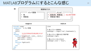 MATLABץˤȤʸФ
說饹
? ɫ
? ⼼
? (ɫ⼼)
? ⼼Ǒ餦
Љ ᥽å

󥹥ȥ饯
classdef ranger
properties % Љ
color;
skill;
end
methods
function ranger(self, color_, skill_)
self.color = color_;
self.skill = skill_;
end
function fight(self)
~~~
end
end
end
clear
% 󥸥`Όg廯
akaRanger = ranger(red,Kamehameha);
% 󥸥`ˑ碌루Ҫ
akaRanger.fight;
% 󥸥`ˤʤäƤ餦
akaRanger.color = blue;
ranger.m main.m
󥹥ȥ饯ϥ饹ͬ᥽å
19
 