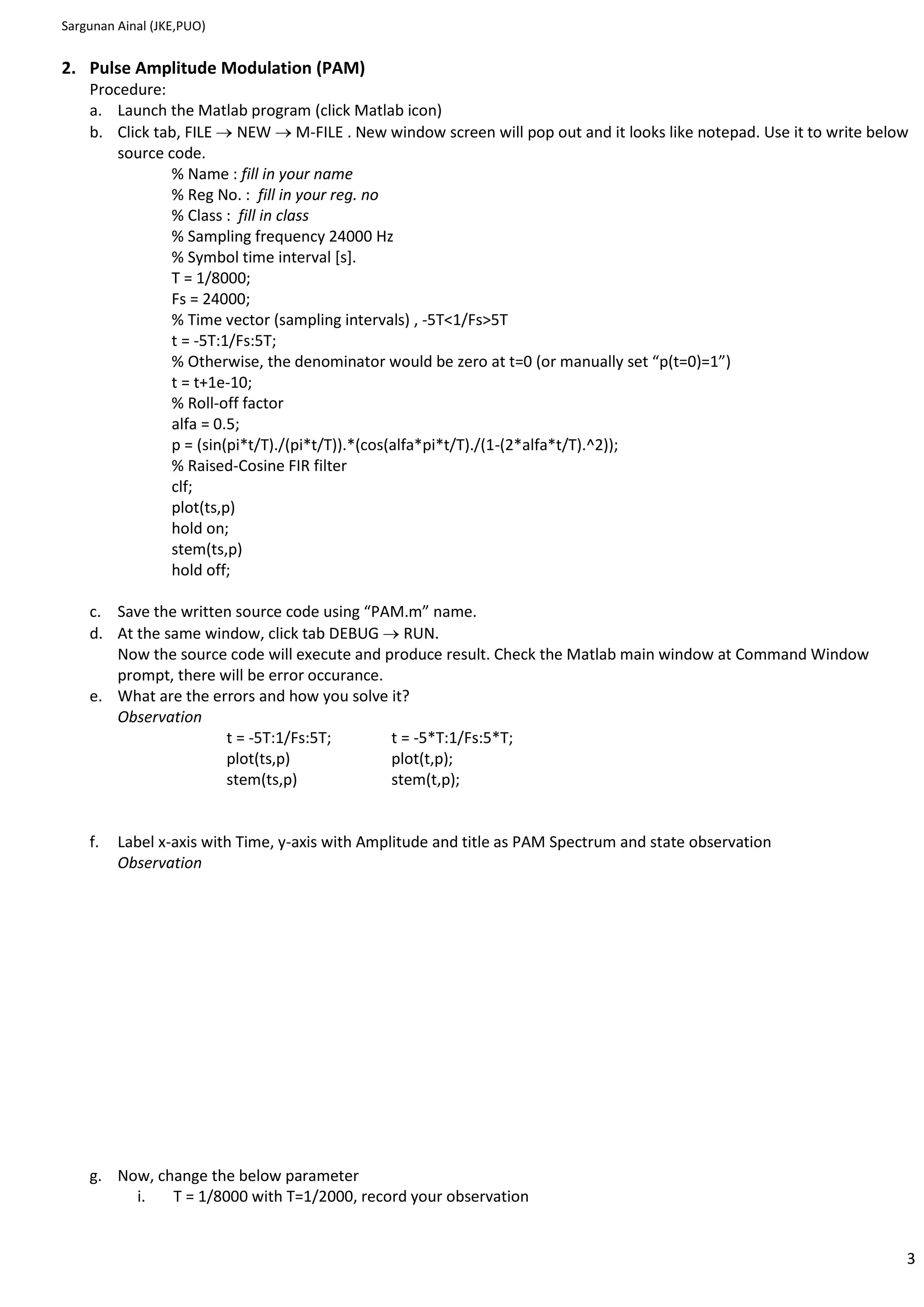 Sargunan Ainal (JKE,PUO)


2. Pulse Amplitude Modulation (PAM)
    Procedure:
    a. Launch the Matlab program (click Matlab icon)
    b. Click tab, FILE NEW M-FILE . New window screen will pop out and it looks like notepad. Use it to write below
        source code.
                % Name : fill in your name
                % Reg No. : fill in your reg. no
                % Class : fill in class
                % Sampling frequency 24000 Hz
                % Symbol time interval [s].
                T = 1/8000;
                Fs = 24000;
                % Time vector (sampling intervals) , -5T<1/Fs>5T
                t = -5T:1/Fs:5T;
                % Otherwise, the denominator would be zero at t=0 (or manually set “p(t=0)=1”)
                t = t+1e-10;
                % Roll-off factor
                alfa = 0.5;
                p = (sin(pi*t/T)./(pi*t/T)).*(cos(alfa*pi*t/T)./(1-(2*alfa*t/T).^2));
                % Raised-Cosine FIR filter
                clf;
                plot(ts,p)
                hold on;
                stem(ts,p)
                hold off;

    c. Save the written source code using “PAM.m” name.
    d. At the same window, click tab DEBUG RUN.
       Now the source code will execute and produce result. Check the Matlab main window at Command Window
       prompt, there will be error occurance.
    e. What are the errors and how you solve it?
       Observation
                      t = -5T:1/Fs:5T;        t = -5*T:1/Fs:5*T;
                      plot(ts,p)              plot(t,p);
                      stem(ts,p)              stem(t,p);


    f.   Label x-axis with Time, y-axis with Amplitude and title as PAM Spectrum and state observation
         Observation




    g. Now, change the below parameter
         i.   T = 1/8000 with T=1/2000, record your observation


                                                                                                                  3
 