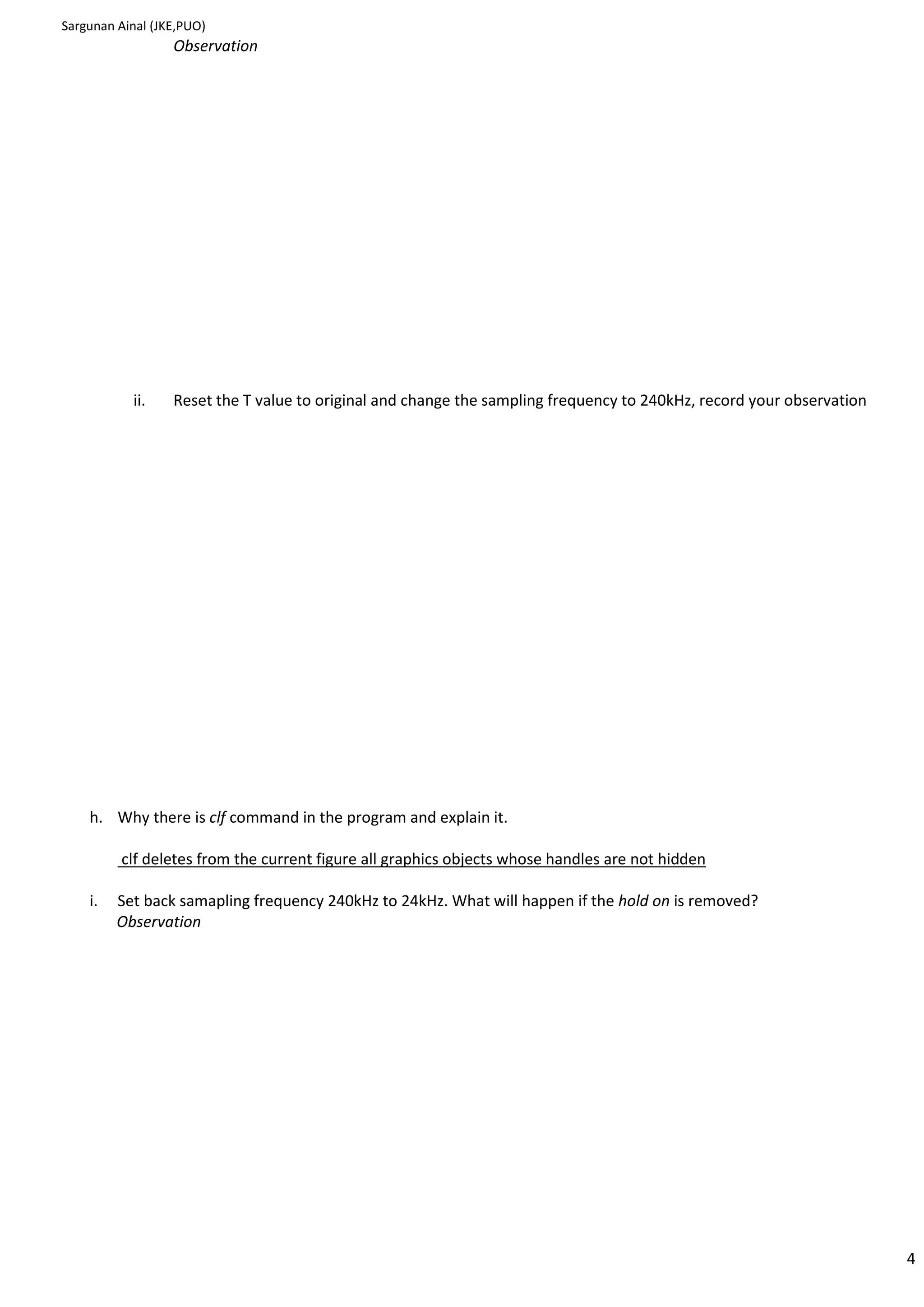 Sargunan Ainal (JKE,PUO)
                  Observation




           ii.    Reset the T value to original and change the sampling frequency to 240kHz, record your observation




    h. Why there is clf command in the program and explain it.

         clf deletes from the current figure all graphics objects whose handles are not hidden

    i.   Set back samapling frequency 240kHz to 24kHz. What will happen if the hold on is removed?
         Observation




                                                                                                                       4
 