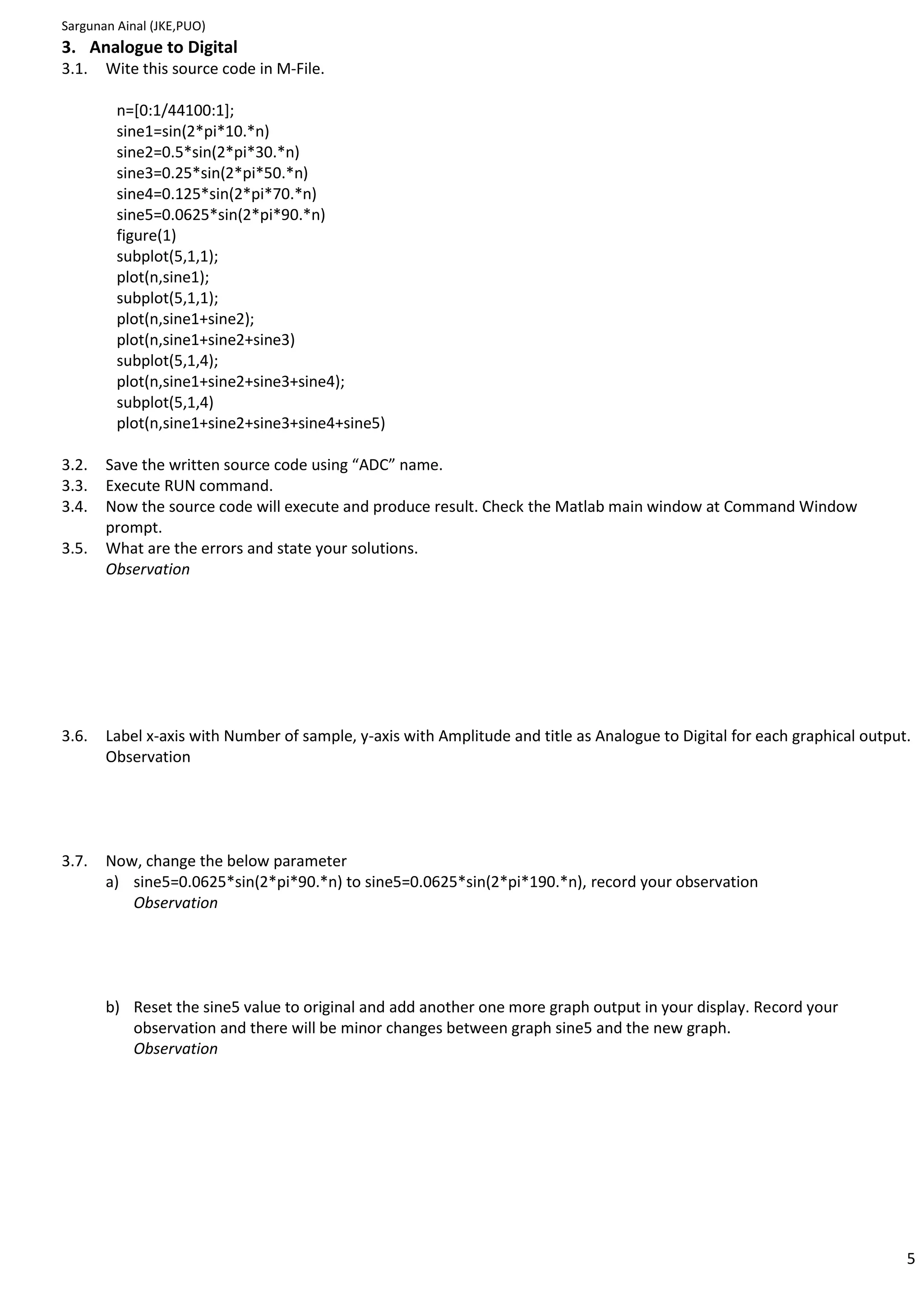 Sargunan Ainal (JKE,PUO)
3. Analogue to Digital
3.1.   Wite this source code in M-File.

         n=[0:1/44100:1];
         sine1=sin(2*pi*10.*n)
         sine2=0.5*sin(2*pi*30.*n)
         sine3=0.25*sin(2*pi*50.*n)
         sine4=0.125*sin(2*pi*70.*n)
         sine5=0.0625*sin(2*pi*90.*n)
         figure(1)
         subplot(5,1,1);
         plot(n,sine1);
         subplot(5,1,1);
         plot(n,sine1+sine2);
         plot(n,sine1+sine2+sine3)
         subplot(5,1,4);
         plot(n,sine1+sine2+sine3+sine4);
         subplot(5,1,4)
         plot(n,sine1+sine2+sine3+sine4+sine5)

3.2.   Save the written source code using “ADC” name.
3.3.   Execute RUN command.
3.4.   Now the source code will execute and produce result. Check the Matlab main window at Command Window
       prompt.
3.5.   What are the errors and state your solutions.
       Observation




3.6.   Label x-axis with Number of sample, y-axis with Amplitude and title as Analogue to Digital for each graphical output.
       Observation




3.7.   Now, change the below parameter
       a) sine5=0.0625*sin(2*pi*90.*n) to sine5=0.0625*sin(2*pi*190.*n), record your observation
          Observation




       b) Reset the sine5 value to original and add another one more graph output in your display. Record your
          observation and there will be minor changes between graph sine5 and the new graph.
          Observation




                                                                                                                           5
 