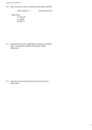 Sargunan Ainal (JKE,PUO)

1.3.   Now, writesource code to produce resultfor below equation.

                  Limit for given x is          and step limit is 0.1

         Observation
                x = 0:0.1:10;
                y = exp(x);
                plot(x,y,'r')




1.4.   Now plot both result in single Figure outcome (use subplot).
       Hints : use suubplot and label with title your output
       Observation




1.5.   Write the source code used and state your comparison.
       Observation




                                                                        2
 