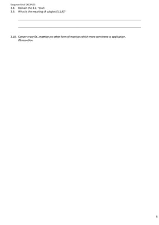 Sargunan Ainal (JKE,PUO)
3.8.   Remain the 3.7. result.
3.9.   What is the meaning of subplot (5,1,4)?

       ____________________________________________________________________________________

       ____________________________________________________________________________________


3.10. Convert your 6x1 matrices to other form of matrices which more convinent to application.
      Observation




                                                                                                 6
 