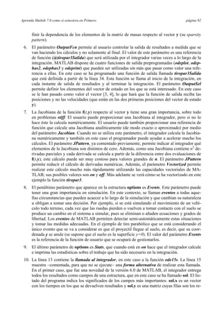 Aprenda Matlab 7.0 como si estuviera en Primero página 92 
finir la dependencia de los elementos de la matriz de masas respecto al vector y (su sparsity 
pattern). 
6. El parámetro OutputFcn permite al usuario controlar la salida de resultados a medida que se 
van haciendo los cálculos y no solamente al final. El valor de este parámetro es una referencia 
de función (@tiropar3Salida) que será utilizada por el integrador varias veces a lo largo de la 
integración. MATLAB dispone de cuatro funciones de salida preprogramadas (odeplot, odep-has2, 
odephas3 y odeprint) que pueden ser utilizadas sin más que pasar como valor una refe-rencia 
a ellas. En este caso se ha programado una función de salida llamada tiropar3Salida 
que está definida a partir de la línea 34. Esta función se llama al inicio de la integración, en 
cada instante de salida de resultados y al terminar la integración. El parámetro OutputSel 
permite definir los elementos del vector de estado en los que se está interesado. En este caso 
se le han pasado como valor el vector [3, 4], lo que hará que la función de salida reciba las 
posiciones y no las velocidades (que están en las dos primeras posiciones del vector de estado 
y). 
7. La Jacobiana de la función f(t,y) respecto al vector y tiene una gran importancia, sobre todo 
en problemas stiff. El usuario puede proporcionar una Jacobiana al integrador, pero si no lo 
hace éste la calcula numéricamente. El usuario puede también proporcionar una referencia de 
función que calcule una Jacobiana analíticamente (de modo exacto o aproximado) por medio 
del parámetro Jacobian. Cuando no se utiliza este parámetro, el integrador calcula la Jacobia-na 
numéricamente y también en este caso el programador puede ayudar a acelerar mucho los 
cálculos. El parámetro JPattern, ya comentado previamente, permite indicar al integrador qué 
elementos de la Jacobiana son distintos de cero. Además, como una Jacobiana contiene n2 de-rivadas 
parciales y cada derivada se calcula a partir de la diferencia entre dos evaluaciones de 
f(t,y), este cálculo puede ser muy costoso para valores grandes de n. El parámetro JPattern 
permite reducir el cálculo de derivadas numéricas. Además, el parámetro Vectorized permite 
realizar este cálculo mucho más rápidamente utilizando las capacidades vectoriales de MA-TLAB; 
sus posibles valores son on y off. Más adelante se verá cómo se ha vectorizado en este 
ejemplo la función tiropar3. 
8. El penúltimo parámetro que aparece en la estructura options es Events. Este parámetro puede 
tener una gran importancia en simulación. En este contexto, se llaman eventos a todas aque-llas 
circunstancias que pueden acaecer a lo largo de la simulación y que cambian su naturaleza 
u obligan a tomar una decisión. Por ejemplo, si se está simulando el movimiento de un vehí-culo 
todo terreno, cada vez que las ruedas pierden o vuelven a tomar contacto con el suelo se 
produce un cambio en el sistema a simular, pues se eliminan o añaden ecuaciones y grados de 
libertad. Los eventos de MATLAB permiten detectar semi-automáticamente estas situaciones 
y tomar las medidas adecuadas. En el ejemplo de tiro parabólico que se está considerando el 
único evento que se va a considerar es que el proyectil llegue al suelo, es decir, que su coor-denada 
y se anule (se supone que el suelo es la superficie y=0). El valor del parámetro Events 
es la referencia de la función de usuario que se ocupará de gestionarlos. 
9. El último parámetro de options es Stats, que cuando está en on hace que el integrador calcule 
e imprima las estadísticas sobre el trabajo que ha sido necesario en la integración. 
10. La línea 13 contiene la llamada al integrador, en este caso a la función ode15s. La línea 15 
muestra −comentada, para que no se ejecute− una forma alternativa de realizar esta llamada. 
En el primer caso, que fue una novedad de la versión 6.0 de MATLAB, el integrador entrega 
todos los resultados como campos de una estructura, que en este caso se ha llamado sol. El lis-tado 
del programa indica los significados de los campos más importantes: sol.x es un vector 
con los tiempos en los que se devuelven resultados y sol.y es una matriz cuyas filas son los re- 
 