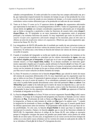 Capítulo 6: Programación de MATLAB página 93 
sultados correspondientes. Si están activados los eventos hay tres campos adicionales xe, ye e 
ie, que representan respectivamente los instantes de tiempo en que se han producido los even-tos, 
los valores del vector de estado en esos instantes de tiempo, y el evento concreto (pueden 
controlarse varios eventos diferentes) que se ha producido en cada uno de esos instantes. 
11. Tanto en la línea 13 como en la 15 aparecen detrás de options dos argumentos adicionales 
que representan la masa m (1) y el amortiguamiento c (0.001). Todos los argumentos que apa-rezcan 
detrás de options son siempre considerados argumentos adicionales por el integrador, 
que se limita a recogerlos y pasárselos a todas las funciones de usuario tales como tiropar3, 
tiropar3Masa, etc. El integrador es un mero transmisor de argumentos entre el programa 
principal y las restantes funciones de usuario. Es muy importante que todas las funciones de 
usuario recojan estos argumentos adicionales aunque no los necesiten, pues en otro caso se 
obtiene un error de insuficiente número de argumentos. Obsérvese que estos argumentos apa-recen 
en las líneas 30, 34 y 54. 
12. Los integradores de MATLAB pueden dar el resultado por medio de una estructura (como en 
la línea 13) o por medio de diversos valores de retorno (como en la línea 15 y en los ejemplos 
anteriores). Se utiliza una u otra forma en función del número de valores de retorno que espe-ra 
recibir el usuario. 
13. Cuando el resultado del integrador se recibe por medio de una estructura, los instantes en los 
que se proporcionan resultados no coinciden con los valores intermedios de tspan, sino que 
son valores elegidos por el integrador, al igual que en el caso en que tspan sólo contenga el 
instante inicial y el final (tspan=[tini, tend];). Si se desean resultados en intervalos igual-mente 
espaciados elegidos por el usuario, puede utilizarse la función deval (ver línea 25), que 
fue otra novedad de MATLAB 6.0. Si a esta función se le pasa la estructura solución sol y un 
vector con los instantes de tiempo en los que se desea solución, deval devuelve una matriz cu-yas 
filas son el vector solución en dichos instantes de tiempo. 
14. La línea 30 muestra el comienzo de la función tiropar3Masa, que calcula la matriz de masas 
del sistema de ecuaciones diferenciales (14). Es muy importante que los argumentos sean los 
que se indica en esa línea. El argumento t aparece porque se supone que la matriz M varía con 
el tiempo y no con el vector de estado y. Si se considerara constante (como en realidad es en 
este caso) se podía haber pasado directamente como valor del parámetro Mass en odeset. Con 
MStateDep igual a none se ha indicado que la matriz de masas no depende de y, y por eso di-cho 
vector no se pasa como argumento. Por otra parte, como a todas las funciones de usuario, 
el integrador le pasa los dos argumentos adicionales m=1 y c=0.001 que aparecen al final de 
la llamada al integrador en la línea 13. 
15. La función tiropar3Salida en la línea 34 tiene un tercer argumento llamado flag (señal, marca 
o bandera). A lo largo de la integración del programa esta función es llamada con tres valores 
diferentes de flag. Al principio de todo se llama con flag igual a 'init'; después, a lo largo de 
la integración, se llama en cada instante de salida con flag igual a la cadena vacía ' '; cuando 
la integración ha terminado se llama con flag igual a 'done' para que el usuario pueda hacer 
las últimas operaciones antes de terminar. El programador debe decidir el uso que hace de es-tas 
posibilidades. En este caso, la función tiropar3Salida lo único que hace es imprimir un 
mensaje por la consola y llamar a la función odeplot, que es una de las funciones estándar de 
MATLAB. Es importante observar el código de las líneas 46-50: este código es necesario 
porque el integrador consigue dar pasos tan grandes que puede haber varios puntos de salida 
dentro de un único paso. En este caso, el argumento t es un vector con los diversos tiempos de 
salida e y es una matriz cuyas columnas son los vectores de estado en cada punto de salida. Si 
no se introduce el bucle for de la línea 47 el programa da error. 
 