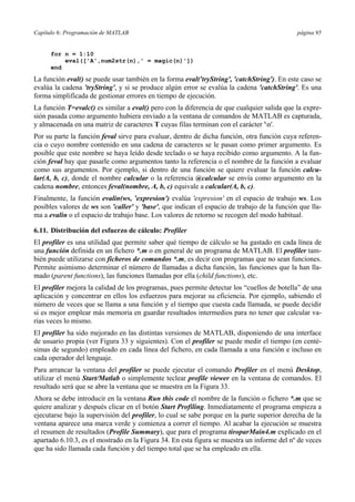 Capítulo 6: Programación de MATLAB página 95 
for n = 1:10 
eval(['A',num2str(n),' = magic(n)']) 
end 
La función eval() se puede usar también en la forma eval('tryString', 'catchString'). En este caso se 
evalúa la cadena 'tryString', y si se produce algún error se evalúa la cadena 'catchString'. Es una 
forma simplificada de gestionar errores en tiempo de ejecución. 
La función T=evalc() es similar a eval() pero con la diferencia de que cualquier salida que la expre-sión 
pasada como argumento hubiera enviado a la ventana de comandos de MATLAB es capturada, 
y almacenada en una matriz de caracteres T cuyas filas terminan con el carácter 'n'. 
Por su parte la función feval sirve para evaluar, dentro de dicha función, otra función cuya referen-cia 
o cuyo nombre contenido en una cadena de caracteres se le pasan como primer argumento. Es 
posible que este nombre se haya leído desde teclado o se haya recibido como argumento. A la fun-ción 
feval hay que pasarle como argumentos tanto la referencia o el nombre de la función a evaluar 
como sus argumentos. Por ejemplo, si dentro de una función se quiere evaluar la función calcu-lar( 
A, b, c), donde el nombre calcular o la referencia @calcular se envía como argumento en la 
cadena nombre, entonces feval(nombre, A, b, c) equivale a calcular(A, b, c). 
Finalmente, la función evalin(ws, 'expresion') evalúa 'expresion' en el espacio de trabajo ws. Los 
posibles valores de ws son 'caller' y 'base', que indican el espacio de trabajo de la función que lla-ma 
a evalin o el espacio de trabajo base. Los valores de retorno se recogen del modo habitual. 
6.11. Distribución del esfuerzo de cálculo: Profiler 
El profiler es una utilidad que permite saber qué tiempo de cálculo se ha gastado en cada línea de 
una función definida en un fichero *.m o en general de un programa de MATLAB. El profiler tam-bién 
puede utilizarse con ficheros de comandos *.m, es decir con programas que no sean funciones. 
Permite asimismo determinar el número de llamadas a dicha función, las funciones que la han lla-mado 
(parent functions), las funciones llamadas por ella (child functions), etc. 
El profiler mejora la calidad de los programas, pues permite detectar los “cuellos de botella” de una 
aplicación y concentrar en ellos los esfuerzos para mejorar su eficiencia. Por ejemplo, sabiendo el 
número de veces que se llama a una función y el tiempo que cuesta cada llamada, se puede decidir 
si es mejor emplear más memoria en guardar resultados intermedios para no tener que calcular va-rias 
veces lo mismo. 
El profiler ha sido mejorado en las distintas versiones de MATLAB, disponiendo de una interface 
de usuario propia (ver Figura 33 y siguientes). Con el profiler se puede medir el tiempo (en centé-simas 
de segundo) empleado en cada línea del fichero, en cada llamada a una función e incluso en 
cada operador del lenguaje. 
Para arrancar la ventana del profiler se puede ejecutar el comando Profiler en el menú Desktop, 
utilizar el menú Start/Matlab o simplemente teclear profile viewer en la ventana de comandos. El 
resultado será que se abre la ventana que se muestra en la Figura 33. 
Ahora se debe introducir en la ventana Run this code el nombre de la función o fichero *.m que se 
quiere analizar y después clicar en el botón Start Profiling. Inmediatamente el programa empieza a 
ejecutarse bajo la supervisión del profiler, lo cual se sabe porque en la parte superior derecha de la 
ventana aparece una marca verde y comienza a correr el tiempo. Al acabar la ejecución se muestra 
el resumen de resultados (Profile Summary), que para el programa tiroparMain4.m explicado en el 
apartado 6.10.3, es el mostrado en la Figura 34. En esta figura se muestra un informe del nº de veces 
que ha sido llamada cada función y del tiempo total que se ha empleado en ella. 
 