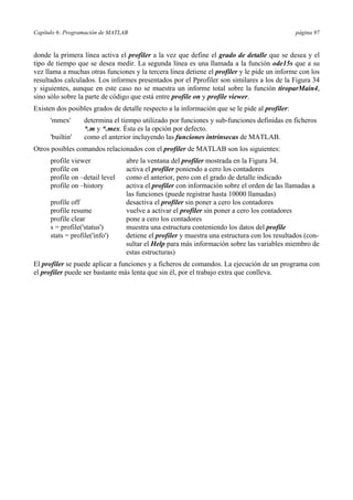 Capítulo 6: Programación de MATLAB página 97 
donde la primera línea activa el profiler a la vez que define el grado de detalle que se desea y el 
tipo de tiempo que se desea medir. La segunda línea es una llamada a la función ode15s que a su 
vez llama a muchas otras funciones y la tercera línea detiene el profiler y le pide un informe con los 
resultados calculados. Los informes presentados por el Pprofiler son similares a los de la Figura 34 
y siguientes, aunque en este caso no se muestra un informe total sobre la función tiroparMain4, 
sino sólo sobre la parte de código que está entre profile on y profile viewer. 
Existen dos posibles grados de detalle respecto a la información que se le pide al profiler: 
'mmex' determina el tiempo utilizado por funciones y sub-funciones definidas en ficheros 
*.m y *.mex. Ésta es la opción por defecto. 
'builtin' como el anterior incluyendo las funciones intrínsecas de MATLAB. 
Otros posibles comandos relacionados con el profiler de MATLAB son los siguientes: 
profile viewer abre la ventana del profiler mostrada en la Figura 34. 
profile on activa el profiler poniendo a cero los contadores 
profile on –detail level como el anterior, pero con el grado de detalle indicado 
profile on –history activa el profiler con información sobre el orden de las llamadas a 
las funciones (puede registrar hasta 10000 llamadas) 
profile off desactiva el profiler sin poner a cero los contadores 
profile resume vuelve a activar el profiler sin poner a cero los contadores 
profile clear pone a cero los contadores 
s = profile('status') muestra una estructura conteniendo los datos del profile 
stats = profile('info') detiene el profiler y muestra una estructura con los resultados (con-sultar 
el Help para más información sobre las variables miembro de 
estas estructuras) 
El profiler se puede aplicar a funciones y a ficheros de comandos. La ejecución de un programa con 
el profiler puede ser bastante más lenta que sin él, por el trabajo extra que conlleva. 
 