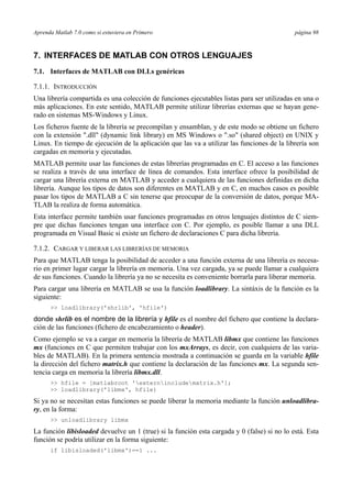 Aprenda Matlab 7.0 como si estuviera en Primero página 98 
7. INTERFACES DE MATLAB CON OTROS LENGUAJES 
7.1. Interfaces de MATLAB con DLLs genéricas 
7.1.1. INTRODUCCIÓN 
Una librería compartida es una colección de funciones ejecutables listas para ser utilizadas en una o 
más aplicaciones. En este sentido, MATLAB permite utilizar librerías externas que se hayan gene-rado 
en sistemas MS-Windows y Linux. 
Los ficheros fuente de la librería se precompilan y ensamblan, y de este modo se obtiene un fichero 
con la extensión .dll (dynamic link library) en MS Windows o .so (shared object) en UNIX y 
Linux. En tiempo de ejecución de la aplicación que las va a utilizar las funciones de la librería son 
cargadas en memoria y ejecutadas. 
MATLAB permite usar las funciones de estas librerías programadas en C. El acceso a las funciones 
se realiza a través de una interface de línea de comandos. Esta interface ofrece la posibilidad de 
cargar una librería externa en MATLAB y acceder a cualquiera de las funciones definidas en dicha 
librería. Aunque los tipos de datos son diferentes en MATLAB y en C, en muchos casos es posible 
pasar los tipos de MATLAB a C sin tenerse que preocupar de la conversión de datos, porque MA-TLAB 
la realiza de forma automática. 
Esta interface permite también usar funciones programadas en otros lenguajes distintos de C siem-pre 
que dichas funciones tengan una interface con C. Por ejemplo, es posible llamar a una DLL 
programada en Visual Basic si existe un fichero de declaraciones C para dicha librería. 
7.1.2. CARGAR Y LIBERAR LAS LIBRERÍAS DE MEMORIA 
Para que MATLAB tenga la posibilidad de acceder a una función externa de una librería es necesa-rio 
en primer lugar cargar la librería en memoria. Una vez cargada, ya se puede llamar a cualquiera 
de sus funciones. Cuando la librería ya no se necesita es conveniente borrarla para liberar memoria. 
Para cargar una librería en MATLAB se usa la función loadlibrary. La sintáxis de la función es la 
siguiente: 
 loadlibrary('shrlib', 'hfile') 
donde shrlib es el nombre de la librería y hfile es el nombre del fichero que contiene la declara-ción 
de las funciones (fichero de encabezamiento o header). 
Como ejemplo se va a cargar en memoria la librería de MATLAB libmx que contiene las funciones 
mx (funciones en C que permiten trabajar con los mxArrays, es decir, con cualquiera de las varia-bles 
de MATLAB). En la primera sentencia mostrada a continuación se guarda en la variable hfile 
la dirección del fichero matrix.h que contiene la declaración de las funciones mx. La segunda sen-tencia 
carga en memoria la librería libmx.dll. 
 hfile = [matlabroot 'externincludematrix.h']; 
 loadlibrary('libmx', hfile) 
Si ya no se necesitan estas funciones se puede liberar la memoria mediante la función unloadlibra-ry, 
en la forma: 
 unloadlibrary libmx 
La función libisloaded devuelve un 1 (true) si la función esta cargada y 0 (false) si no lo está. Esta 
función se podría utilizar en la forma siguiente: 
if libisloaded('libmx')==1 ... 
 