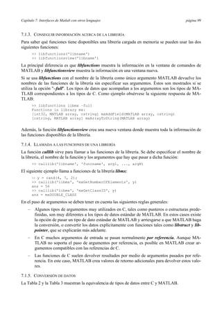 Capítulo 7: Interfaces de Matlab con otros lenguajes página 99 
7.1.3. CONSEGUIR INFORMACIÓN ACERCA DE LA LIBRERÍA 
Para saber qué funciones tiene disponibles una librería cargada en memoria se pueden usar las dos 
siguientes funciones: 
 libfunctions('libname') 
 libfunctionsview('libname') 
La principal diferencia es que libfunctions muestra la información en la ventana de comandos de 
MATLAB y libfunctionsview muestra la información en una ventana nueva. 
Si se usa libfunctions con el nombre de la librería como único argumento MATLAB devuelve los 
nombres de las funciones de la librería sin especificar sus argumentos. Éstos son mostrados si se 
utiliza la opción –full. Los tipos de datos que acompañan a los argumentos son los tipos de MA-TLAB 
correspondientes a los tipos de C. Como ejemplo obsérvese la siguiente respuesta de MA-TLAB: 
 libfunctions libmx –full 
Functions in library mx: 
[int32, MATLAB array, cstring] mxAddField(MATLAB array, cstring) 
[cstring, MATLAB array] mxArrayToString(MATLAB array) 
Además, la función libfunctionsview crea una nueva ventana donde muestra toda la información de 
las funciones disponibles de la librería. 
7.1.4. LLAMADA A LAS FUNCIONES DE UNA LIBRERÍA 
La función calllib sirve para llamar a las funciones de la librería. Se debe especificar el nombre de 
la librería, el nombre de la función y los argumentos que hay que pasar a dicha función: 
 calllib('libname', 'funcname', arg1, ..., argN) 
El siguiente ejemplo llama a funciones de la librería libmx: 
 y = rand(4, 7, 2); 
 calllib('libmx', 'mxGetNumberOfElements', y) 
ans = 56 
 calllib('libmx', 'mxGetClassID', y) 
ans = mxDOUBLE_CLASS 
En el paso de argumentos se deben tener en cuenta las siguientes reglas generales: 
– Algunos tipos de argumentos muy utilizados en C, tales como punteros o estructuras prede-finidas, 
son muy diferentes a los tipos de datos estándar de MATLAB. En estos casos existe 
la opción de pasar un tipo de dato estándar de MATLAB y arriesgarse a que MATLAB haga 
la conversión, o convertir los datos explícitamente con funciones tales como libstruct y lib-pointer, 
que se explicarán más adelante. 
– En C muchos argumentos de entrada se pasan normalmente por referencia. Aunque MA-TLAB 
no soporta el paso de argumentos por referencia, es posible en MATLAB crear ar-gumentos 
compatibles con las referencias de C. 
– Las funciones de C suelen devolver resultados por medio de argumentos pasados por refe-rencia. 
En este caso, MATLAB crea valores de retorno adicionales para devolver estos valo-res. 
7.1.5. CONVERSIÓN DE DATOS 
La Tabla 2 y la Tabla 3 muestran la equivalencia de tipos de datos entre C y MATLAB. 
 