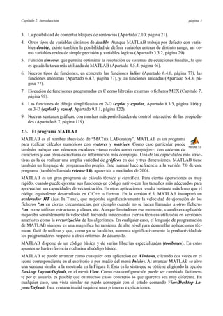 Capítulo 2: Introducción página 3 
3. La posibilidad de comentar bloques de sentencias (Apartado 2.10, página 21). 
4. Otros tipos de variables distintos de double. Aunque MATLAB trabaja por defecto con varia-bles 
double, existe también la posibilidad de definir variables enteras de distinto rango, así co-mo 
variables reales de simple precisión y variables lógicas (Apartado 3.3.2, página 29). 
5. Función linsolve, que permite optimizar la resolución de sistemas de ecuaciones lineales, lo que 
es quizás la tarea más utilizada de MATLAB (Apartado 4.5.4, página 46). 
6. Nuevos tipos de funciones, en concreto las funciones inline (Apartado 6.4.6, página 77), las 
funciones anónimas (Apartado 6.4.7, página 77), y las funciones anidadas (Apartado 6.4.8, pá-gina 
77). 
7. Ejecución de funciuones programadas en C como librerías externas o ficheros MEX (Capítulo 7, 
página 98). 
8. Las funciones de dibujo simplificadas en 2-D (ezplot y ezpolar, Apartado 8.3.3, página 116) y 
en 3-D (ezplot3 y ezsurf, Apartado 9.1.1, página 122). 
9. Nuevas ventanas gráficas, con muchas más posibilidades de control interactivo de las propieda-des 
(Apartado 8.7, página 119). 
2.3. El programa MATLAB 
MATLAB es el nombre abreviado de “MATrix LABoratory”. MATLAB es un programa 
para realizar cálculos numéricos con vectores y matrices. Como caso particular puede 
también trabajar con números escalares −tanto reales como complejos−, con cadenas de 
caracteres y con otras estructuras de información más complejas. Una de las capacidades más atrac-tivas 
es la de realizar una amplia variedad de gráficos en dos y tres dimensiones. MATLAB tiene 
también un lenguaje de programación propio. Este manual hace referencia a la versión 7.0 de este 
programa (también llamada release 14), aparecida a mediados de 2004. 
MATLAB es un gran programa de cálculo técnico y científico. Para ciertas operaciones es muy 
rápido, cuando puede ejecutar sus funciones en código nativo con los tamaños más adecuados para 
aprovechar sus capacidades de vectorización. En otras aplicaciones resulta bastante más lento que el 
código equivalente desarrollado en C/C++ o Fortran. En la versión 6.5, MATLAB incorporó un 
acelerador JIT (Just In Time), que mejoraba significativamente la velocidad de ejecución de los 
ficheros *.m en ciertas circunstancias, por ejemplo cuando no se hacen llamadas a otros ficheros 
*.m, no se utilizan estructuras y clases, etc. Aunque limitado en ese momento, cuando era aplicable 
mejoraba sensiblemente la velocidad, haciendo innecesarias ciertas técnicas utilizadas en versiones 
anteriores como la vectorización de los algoritmos. En cualquier caso, el lenguaje de programación 
de MATLAB siempre es una magnífica herramienta de alto nivel para desarrollar aplicaciones téc-nicas, 
fácil de utilizar y que, como ya se ha dicho, aumenta significativamente la productividad de 
los programadores respecto a otros entornos de desarrollo. 
MATLAB dispone de un código básico y de varias librerías especializadas (toolboxes). En estos 
apuntes se hará referencia exclusiva al código básico. 
MATLAB se puede arrancar como cualquier otra aplicación de Windows, clicando dos veces en el 
icono correspondiente en el escritorio o por medio del menú Inicio). Al arrancar MATLAB se abre 
una ventana similar a la mostrada en la Figura 1. Ésta es la vista que se obtiene eligiendo la opción 
Desktop Layout/Default, en el menú View. Como esta configuración puede ser cambiada fácilmen-te 
por el usuario, es posible que en muchos casos concretos lo que aparezca sea muy diferente. En 
cualquier caso, una vista similar se puede conseguir con el citado comando View/Desktop La-yout/ 
Default. Esta ventana inicial requiere unas primeras explicaciones. 
 