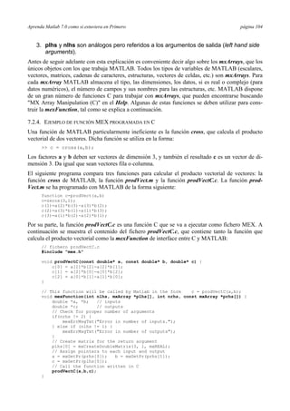 Aprenda Matlab 7.0 como si estuviera en Primero página 104 
3. plhs y nlhs son análogos pero referidos a los argumentos de salida (left hand side 
arguments). 
Antes de seguir adelante con esta explicación es conveniente decir algo sobre los mxArrays, que los 
únicos objetos con los que trabaja MATLAB. Todos los tipos de variables de MATLAB (escalares, 
vectores, matrices, cadenas de caracteres, estructuras, vectores de celdas, etc.) son mxArrays. Para 
cada mxArray MATLAB almacena el tipo, las dimensiones, los datos, si es real o complejo (para 
datos numéricos), el número de campos y sus nombres para las estructuras, etc. MATLAB dispone 
de un gran número de funciones C para trabajar con mxArrays, que pueden encontrarse buscando 
MX Array Manipulation (C) en el Help. Algunas de estas funciones se deben utilizar para cons-truir 
la mexFunction, tal como se explica a continuación. 
7.2.4. EJEMPLO DE FUNCIÓN MEX PROGRAMADA EN C 
Una función de MATLAB particularmente ineficiente es la función cross, que calcula el producto 
vectorial de dos vectores. Dicha función se utiliza en la forma: 
 c = cross(a,b); 
Los factores a y b deben ser vectores de dimensión 3, y también el resultado c es un vector de di-mensión 
3. Da igual que sean vectores fila o columna. 
El siguiente programa compara tres funciones para calcular el producto vectorial de vectores: la 
función cross de MATLAB, la función prodVect.m y la función prodVectC.c. La función prod- 
Vect.m se ha programado con MATLAB de la forma siguiente: 
function c=prodVect(a,b) 
c=zeros(3,1); 
c(1)=a(2)*b(3)-a(3)*b(2); 
c(2)=a(3)*b(1)-a(1)*b(3); 
c(3)=a(1)*b(2)-a(2)*b(1); 
Por su parte, la función prodVectC.c es una función C que se va a ejecutar como fichero MEX. A 
continuación se muestra el contenido del fichero prodVectC.c, que contiene tanto la función que 
calcula el producto vectorial como la mexFunction de interface entre C y MATLAB: 
// fichero prodVectC.c 
#include mex.h 
void prodVectC(const double* a, const double* b, double* c) { 
c[0] = a[1]*b[2]-a[2]*b[1]; 
c[1] = a[2]*b[0]-a[0]*b[2]; 
c[2] = a[0]*b[1]-a[1]*b[0]; 
} 
// This function will be called by Matlab in the form c = prodVectC(a,b); 
void mexFunction(int nlhs, mxArray *plhs[], int nrhs, const mxArray *prhs[]) { 
double *a, *b; // inputs 
double *c; // outputs 
// Check for proper number of arguments 
if(nrhs != 2) { 
mexErrMsgTxt(Error in number of inputs.); 
} else if (nlhs != 1) { 
mexErrMsgTxt(Error in number of outputs); 
} 
// Create matrix for the return argument 
plhs[0] = mxCreateDoubleMatrix(3, 1, mxREAL); 
// Assign pointers to each input and output 
a = mxGetPr(prhs[0]); b = mxGetPr(prhs[1]); 
c = mxGetPr(plhs[0]); 
// Call the function written in C 
prodVectC(a,b,c); 
} 
 