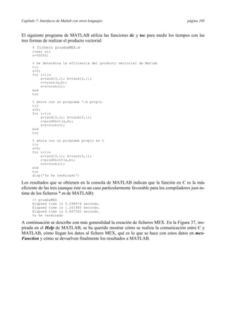 Capítulo 7: Interfaces de Matlab con otros lenguajes página 105 
El siguiente programa de MATLAB utiliza las funciones tic y toc para medir los tiempos con las 
tres formas de realizar el producto vectorial: 
% fichero pruebaMEX.m 
clear all 
n=50000; 
% Se determina la eficiencia del producto vectorial de Matlab 
tic 
s=0; 
for i=1:n 
a=rand(3,1); b=rand(3,1); 
c=cross(a,b); 
s=s+norm(c); 
end 
toc 
% ahora con un programa *.m propio 
tic 
s=0; 
for i=1:n 
a=rand(3,1); b=rand(3,1); 
c=prodVect(a,b); 
s=s+norm(c); 
end 
toc 
% ahora con un programa propio en C 
tic 
s=0; 
for i=1:n 
a=rand(3,1); b=rand(3,1); 
c=prodVectC(a,b); 
s=s+norm(c); 
end 
toc 
disp('Ya he terminado') 
Los resultados que se obtienen en la consola de MATLAB indican que la función en C es la más 
eficiente de las tres (aunque éste es un caso particularmente favorable para los compiladores just-in-time 
de los ficheros *.m de MATLAB): 
 pruebaMEX 
Elapsed time is 5.598874 seconds. 
Elapsed time is 1.261900 seconds. 
Elapsed time is 0.887502 seconds. 
Ya he terminado 
A continuación se describe con más generalidad la creación de ficheros MEX. En la Figura 37, ins-pirada 
en el Help de MATLAB, se ha querido mostrar cómo se realiza la comunicación entre C y 
MATLAB, cómo llegan los datos al fichero MEX, qué es lo que se hace con estos datos en mex- 
Function y cómo se devuelven finalmente los resultados a MATLAB. 
 