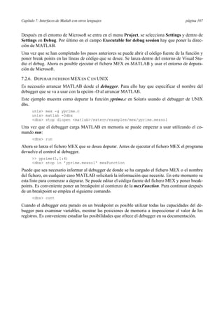 Capítulo 7: Interfaces de Matlab con otros lenguajes página 107 
Después en el entorno de Microsoft se entra en el menu Project, se selecciona Settings y dentro de 
Settings en Debug. Por último en el campo Executable for debug session hay que poner la direc-ción 
de MATLAB. 
Una vez que se han completado los pasos anteriores se puede abrir el código fuente de la función y 
poner break points en las líneas de código que se desee. Se lanza dentro del entorno de Visual Stu-dio 
el debug. Ahora es posible ejecutar el fichero MEX en MATLAB y usar el entorno de depura-ción 
de Microsoft. 
7.2.6. DEPURAR FICHEROS MEX EN C EN UNIX 
Es necesario arrancar MATLAB desde el debugger. Para ello hay que especificar el nombre del 
debugger que se va a usar con la opción -D al arrancar MATLAB. 
Este ejemplo muestra como depurar la función yprime.c en Solaris usando el debugger de UNIX 
dbx. 
unix mex -g yprime.c 
unix matlab -Ddbx 
dbx stop dlopen matlab/extern/examples/mex/yprime.mexsol 
Una vez que el debugger carga MATLAB en memoria se puede empezar a usar utilizando el co-mando 
run: 
dbx run 
Ahora se lanza el fichero MEX que se desea depurar. Antes de ejecutar el fichero MEX el programa 
devuelve el control al debugger. 
 yprime(1,1:4) 
dbx stop in 'yprime.mexsol' mexFunction 
Puede que sea necesario informar al debugger de donde se ha cargado el fichero MEX o el nombre 
del fichero, en cualquier caso MATLAB solicitará la información que necesite. En este momento se 
esta listo para comenzar a depurar. Se puede editar el código fuente del fichero MEX y poner break-points. 
Es conveniente poner un breakpoint al comienzo de la mexFunction. Para continuar después 
de un breakpoint se emplea el siguiente comando. 
dbx cont 
Cuando el debugger esta parado en un breakpoint es posible utilizar todas las capacidades del de-bugger 
para examinar variables, mostrar las posiciones de memoria a inspeccionar el valor de los 
registros. Es conveniente estudiar las posibilidades que ofrece el debugger en su documentación. 
 