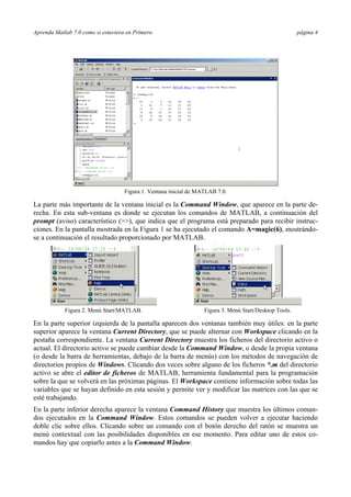 Aprenda Matlab 7.0 como si estuviera en Primero página 4 
Figura 1. Ventana inicial de MATLAB 7.0. 
La parte más importante de la ventana inicial es la Command Window, que aparece en la parte de-recha. 
En esta sub-ventana es donde se ejecutan los comandos de MATLAB, a continuación del 
prompt (aviso) característico (>>), que indica que el programa está preparado para recibir instruc-ciones. 
En la pantalla mostrada en la Figura 1 se ha ejecutado el comando A=magic(6), mostrándo-se 
a continuación el resultado proporcionado por MATLAB. 
Figura 2. Menú Start/MATLAB. 
Figura 3. Menú Start/Desktop Tools. 
En la parte superior izquierda de la pantalla aparecen dos ventanas también muy útiles: en la parte 
superior aparece la ventana Current Directory, que se puede alternar con Workspace clicando en la 
pestaña correspondiente. La ventana Current Directory muestra los ficheros del directorio activo o 
actual. El directorio activo se puede cambiar desde la Command Window, o desde la propia ventana 
(o desde la barra de herramientas, debajo de la barra de menús) con los métodos de navegación de 
directorios propios de Windows. Clicando dos veces sobre alguno de los ficheros *.m del directorio 
activo se abre el editor de ficheros de MATLAB, herramienta fundamental para la programación 
sobre la que se volverá en las próximas páginas. El Workspace contiene información sobre todas las 
variables que se hayan definido en esta sesión y permite ver y modificar las matrices con las que se 
esté trabajando. 
En la parte inferior derecha aparece la ventana Command History que muestra los últimos coman-dos 
ejecutados en la Command Window. Estos comandos se pueden volver a ejecutar haciendo 
doble clic sobre ellos. Clicando sobre un comando con el botón derecho del ratón se muestra un 
menú contextual con las posibilidades disponibles en ese momento. Para editar uno de estos co-mandos 
hay que copiarlo antes a la Command Window. 
 