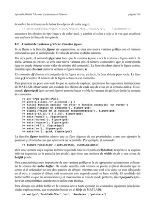 Aprenda Matlab 7.0 como si estuviera en Primero página 114 
devuelve las referencias de todos los objetos de color negro; 
 set(findobj(gca,'Type','line','Color','b'), 'Color','r', 'LineWidth',3) 
encuentra los objetos de tipo línea y de color azul, y cambia el color a rojo a la vez que establece 
una anchura de línea de tres pixels. 
8.2. Control de ventanas gráficas: Función figure 
Si se llama a la función figure sin argumentos, se crea una nueva ventana gráfica con el número 
consecutivo que le corresponda. El valor de retorno es dicho número. 
Por otra parte, el comando figure(n) hace que la ventana n pase a ser la ventana o figura activa. Si 
dicha ventana no existe, se crea una nueva ventana con el número consecutivo que le corresponda 
(que se puede obtener como valor de retorno del comando). La función close cierra la figura activa, 
mientras que close(n) cierra la ventana o figura número n. 
El comando clf elimina el contenido de la figura activa, es decir, la deja abierta pero vacía. La fun-ción 
gcf devuelve el número de la figura activa en ese momento. 
Para practicar un poco con todo lo que se acaba de explicar, ejecútense las siguientes instrucciones 
de MATLAB, observando con cuidado los efectos de cada una de ellas en la ventana activa. El co-mando 
figure(gcf) (get current figure) permite hacer visible la ventana de gráficos desde la ventana 
de comandos. 
 x=[-4*pi:pi/20:4*pi]; 
 plot(x,sin(x),'r',x,cos(x),'g') 
 title('Función seno(x) -en rojo- y función coseno(x) -en verde-') 
 xlabel('ángulo en radianes'), figure(gcf) 
 ylabel('valor de la función trigonométrica'), figure(gcf) 
 axis([-12,12,-1.5,1.5]), figure(gcf) 
 axis('equal'), figure(gcf) 
 axis('normal'), figure(gcf) 
 axis('square'), figure(gcf) 
 axis('off'), figure(gcf) 
 axis('on'), figure(gcf) 
 axis('on'), grid, figure(gcf) 
La función figure también admite que se fijen algunas de sus propiedades, como por ejemplo la 
posición y el tamaño con que aparecerá en la pantalla. Por ejemplo, el comando: 
 figure('position',[left,botton, width,height]) 
abre una ventana cuya esquina inferior izquierda está en el punto (left,botton) respecto a la esquina 
inferior izquierda de la pantalla (en pixels), que tiene una anchura de width pixels y una altura de 
height pixels. 
Otra característica muy importante de una ventana gráfica es la de representar animaciones utilizan-do 
la técnica del doble buffer. De modo sencillo, esta técnica se puede explicar diciendo que es 
como si el ordenador tuviera dos paneles de dibujo: mientras uno está a la vista, se está dibujando 
en el otro, y cuando el dibujo está terminado este segundo panel se hace visible. El resultado del 
doble buffer es que las animaciones y el movimiento se ven de modo perfecto, sin el parpadeo (flic-ker) 
tan característico cuando no se utiliza esta técnica. 
Para dibujar con doble buffer en la ventana activa basta ejecutar los comandos siguientes (sin dema-siadas 
explicaciones, que se pueden buscar en el Help de MATLAB): 
 set(gcf,'DoubleBuffer','on', 'Renderer','painters') 
 