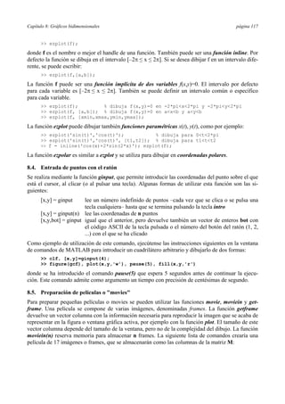 Capítulo 8: Gráficos bidimensionales página 117 
 ezplot(f); 
donde f es el nombre o mejor el handle de una función. También puede ser una función inline. Por 
defecto la función se dibuja en el intervalo [–2π ≤ x ≤ 2π]. Si se desea dibijar f en un intervalo dife-rente, 
se puede escribir: 
 ezplot(f,[a,b]); 
La función f puede ser una función implícita de dos variables f(x,y)=0. El intervalo por defecto 
para cada variable es [–2π ≤ x ≤ 2π]. También se puede definir un intervalo común o específico 
para cada variable. 
 ezplot(f); % dibuja f(x,y)=0 en -2*pix2*pi y -2*piy2*pi 
 ezplot(f, [a,b]); % dibuja f(x,y)=0 en axb y ayb 
 ezplot(f, [xmin,xmax,ymin,ymax]); 
La función ezplot puede dibujar también funciones paramétricas x(t), y(t), como por ejemplo: 
 ezplot('sin(t)','cos(t)'); % dibuja para 0t2*pi 
 ezplot('sin(t)','cos(t)', [t1,t2]); % dibuja para t1tt2 
 f = inline('cos(x)+2*sin(2*x)'); ezplot(f); 
La función ezpolar es similar a ezplot y se utiliza para dibujar en coordenadas polares. 
8.4. Entrada de puntos con el ratón 
Se realiza mediante la función ginput, que permite introducir las coordenadas del punto sobre el que 
está el cursor, al clicar (o al pulsar una tecla). Algunas formas de utilizar esta función son las si-guientes: 
[x,y] = ginput lee un número indefinido de puntos –cada vez que se clica o se pulsa una 
tecla cualquiera– hasta que se termina pulsando la tecla intro 
[x,y] = ginput(n) lee las coordenadas de n puntos 
[x,y,bot] = ginput igual que el anterior, pero devuelve también un vector de enteros bot con 
el código ASCII de la tecla pulsada o el número del botón del ratón (1, 2, 
...) con el que se ha clicado 
Como ejemplo de utilización de este comando, ejecútense las instrucciones siguientes en la ventana 
de comandos de MATLAB para introducir un cuadrilátero arbitrario y dibujarlo de dos formas: 
 clf, [x,y]=ginput(4); 
 figure(gcf), plot(x,y,'w'), pause(5), fill(x,y,'r') 
donde se ha introducido el comando pause(5) que espera 5 segundos antes de continuar la ejecu-ción. 
Este comando admite como argumento un tiempo con precisión de centésimas de segundo. 
8.5. Preparación de películas o movies 
Para preparar pequeñas películas o movies se pueden utilizar las funciones movie, moviein y get-frame. 
Una película se compone de varias imágenes, denominadas frames. La función getframe 
devuelve un vector columna con la información necesaria para reproducir la imagen que se acaba de 
representar en la figura o ventana gráfica activa, por ejemplo con la función plot. El tamaño de este 
vector columna depende del tamaño de la ventana, pero no de la complejidad del dibujo. La función 
moviein(n) reserva memoria para almacenar n frames. La siguiente lista de comandos crearía una 
película de 17 imágenes o frames, que se almacenarán como las columnas de la matriz M: 
 
