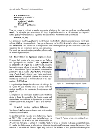 Aprenda Matlab 7.0 como si estuviera en Primero página 118 
M = moviein(17); 
x=[-2*pi:0.1:2*pi]'; 
for j=1:17 
y=sin(x+j*pi/8); 
plot(x,y); 
M(:,j) = getframe; 
end 
Una vez creada la película se puede representar el número de veces que se desee con el comando 
movie. Por ejemplo, para representar 10 veces la película anterior, a 15 imágenes por segundo, 
habría que ejecutar el comando siguiente (los dos últimos parámetros son opcionales): 
movie(M,10,15) 
Los comandos moviein, getframe y movie tienen posibilidades adicionales para las que puede con-sultarse 
el Help correspondiente. Hay que señalar que en MATLAB no es lo mismo un movie que 
una animación. Una animación es simplemente una ventana gráfica que va cambiando como con-secuencia 
de los comandos que se van ejecutando. 
Un movie es una animación grabada o almacenada 
en memoria previamente. 
8.6. Impresión de las figuras en impresora láser 
Es muy fácil enviar a la impresora o a un fichero 
una figura producida con MATLAB. La ¡Error! No 
se encuentra el origen de la referencia. muestra 
las opciones que ofrece el menú File relacionadas 
con la impresión de figuras: es posible establecer los 
parámetros de la página (Page Setup), de la impre-sora 
(Print Setup), obtener una visión preliminar 
(Print Preview) e imprimir (Print). Todos estos co-mandos 
se utilizan en la forma habitual de las apli-caciones 
de Windows. 
La opción Page Setup abre el cuadro de diálogo de 
la Figura 40, que permite situar el dibujo sobre la 
página, establecer los márgenes, la orientación del 
papel, etc. 
La impresión de una figura puede hacerse también 
desde la línea de comandos. La forma general del 
comando de impresión es la siguiente (si se omite el 
nombre del fichero, la figura se envía a la impreso-ra): 
 print –device –options filename 
Figura 39. Comandos para imprimir figuras. 
Mediante el Help se puede obtener más información 
sobre el comando print. 
Es posible también exportar a un fichero una figura 
de MATLAB, por ejemplo para incluirla luego en 
Figura 40. Preparar la impresión con Page Setup. 
un documento de Word o en una presentación de 
Powerpoint. Para ello se utiliza el comando File/Save as de la ventana en la que aparece la figura. 
El cuadro de diálogo que se abre ofrece distintos formatos gráficos para guardar la imagen. Cabe 
destacar la ausencia del formato *.gif, muy utilizado en Internet; sí está presente sin embargo el 
 