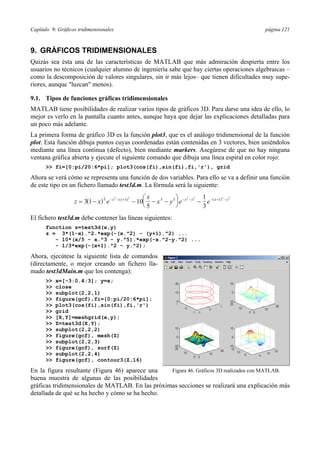 Capítulo 9: Gráficos tridimensionales página 121 
9. GRÁFICOS TRIDIMENSIONALES 
Quizás sea ésta una de las características de MATLAB que más admiración despierta entre los 
usuarios no técnicos (cualquier alumno de ingeniería sabe que hay ciertas operaciones algebraicas – 
como la descomposición de valores singulares, sin ir más lejos– que tienen dificultades muy supe-riores, 
aunque luzcan menos). 
9.1. Tipos de funciones gráficas tridimensionales 
MATLAB tiene posibilidades de realizar varios tipos de gráficos 3D. Para darse una idea de ello, lo 
mejor es verlo en la pantalla cuanto antes, aunque haya que dejar las explicaciones detalladas para 
un poco más adelante. 
La primera forma de gráfico 3D es la función plot3, que es el análogo tridimensional de la función 
plot. Esta función dibuja puntos cuyas coordenadas están contenidas en 3 vectores, bien uniéndolos 
mediante una línea continua (defecto), bien mediante markers. Asegúrese de que no hay ninguna 
ventana gráfica abierta y ejecute el siguiente comando que dibuja una línea espiral en color rojo: 
 fi=[0:pi/20:6*pi]; plot3(cos(fi),sin(fi),fi,'r'), grid 
Ahora se verá cómo se representa una función de dos variables. Para ello se va a definir una función 
de este tipo en un fichero llamado test3d.m. La fórmula será la siguiente: 
z ( x) e 
x 
⎛⎝ ⎜ 
⎞⎠ ⎟ 
= 3 1 − − x − y + − 10 − x − y e − x − y − e − x + − 
y 
5 
1 
3 
2 2 ( 1)2 3 5 2 2 ( 1)2 2 
El fichero test3d.m debe contener las líneas siguientes: 
function z=test3d(x,y) 
z = 3*(1-x).^2.*exp(-(x.^2) - (y+1).^2) ... 
- 10*(x/5 - x.^3 - y.^5).*exp(-x.^2-y.^2) ... 
- 1/3*exp(-(x+1).^2 - y.^2); 
Ahora, ejecútese la siguiente lista de comandos 
(directamente, o mejor creando un fichero lla-mado 
test3dMain.m que los contenga): 
 x=[-3:0.4:3]; y=x; 
 close 
 subplot(2,2,1) 
 figure(gcf),fi=[0:pi/20:6*pi]; 
 plot3(cos(fi),sin(fi),fi,'r') 
 grid 
 [X,Y]=meshgrid(x,y); 
 Z=test3d(X,Y); 
 subplot(2,2,2) 
 figure(gcf), mesh(Z) 
 subplot(2,2,3) 
 figure(gcf), surf(Z) 
 subplot(2,2,4) 
 figure(gcf), contour3(Z,16) 
En la figura resultante (Figura 46) aparece una 
Figura 46. Gráficos 3D realizados con MATLAB. 
buena muestra de algunas de las posibilidades 
gráficas tridimensionales de MATLAB. En las próximas secciones se realizará una explicación más 
detallada de qué se ha hecho y cómo se ha hecho. 
 